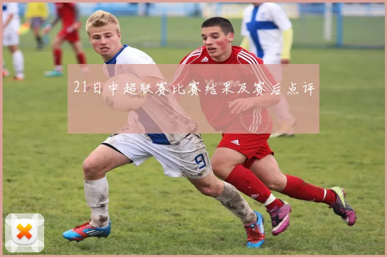 21日中超联赛比赛结果及赛后点评