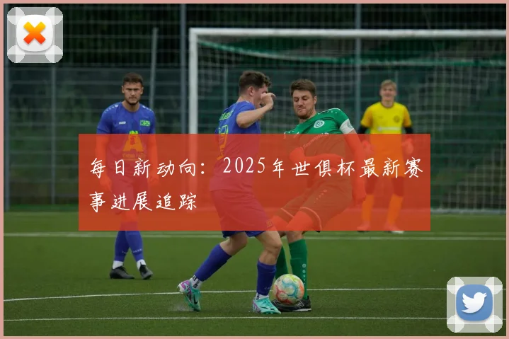 每日新动向：2025年世俱杯最新赛事进展追踪