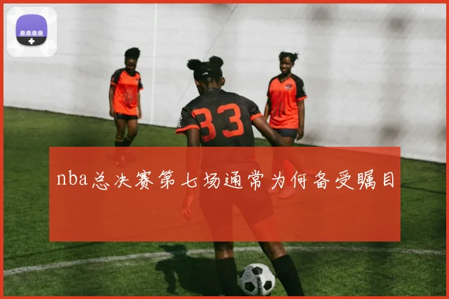 nba总决赛第七场通常为何备受瞩目