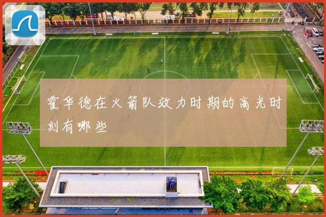 霍华德在火箭队效力时期的高光时刻有哪些